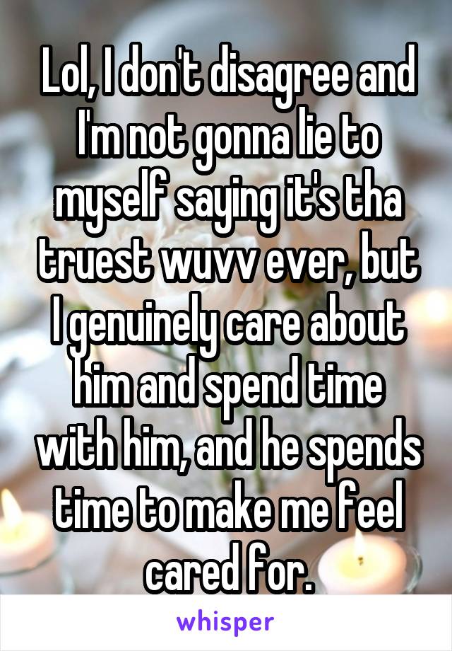 Lol, I don't disagree and I'm not gonna lie to myself saying it's tha truest wuvv ever, but I genuinely care about him and spend time with him, and he spends time to make me feel cared for.