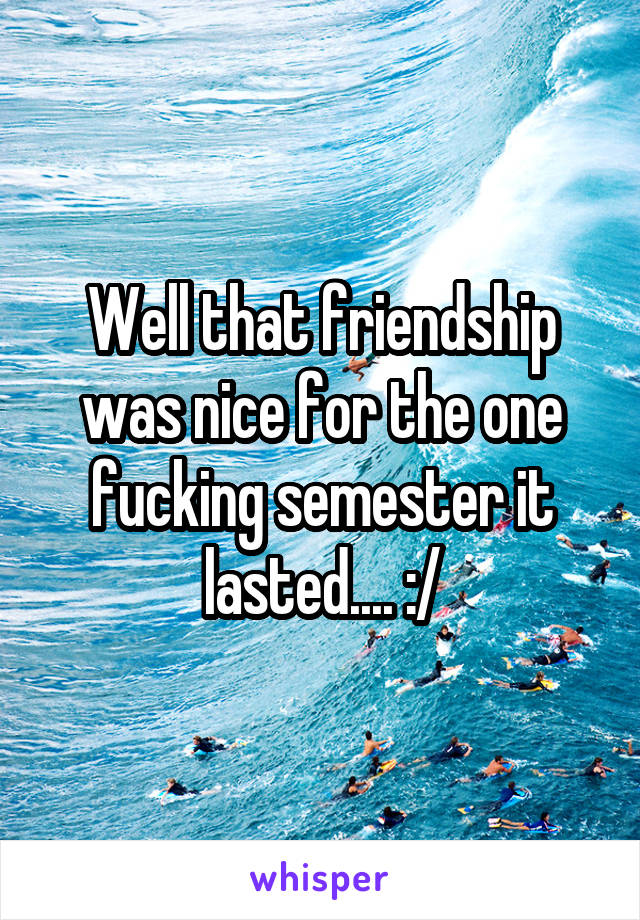 Well that friendship was nice for the one fucking semester it lasted.... :/