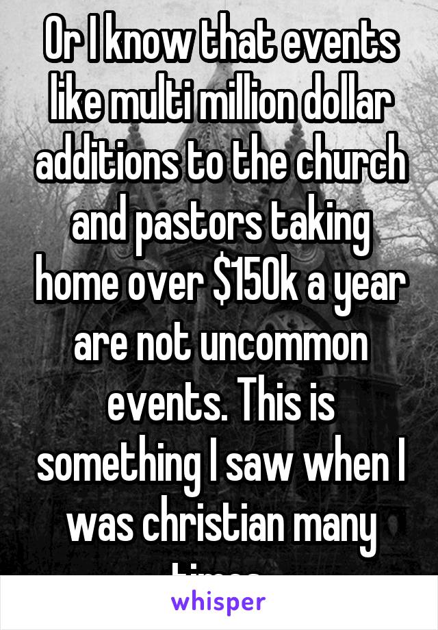 Or I know that events like multi million dollar additions to the church and pastors taking home over $150k a year are not uncommon events. This is something I saw when I was christian many times.