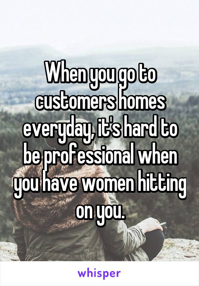 When you go to customers homes everyday, it's hard to be professional when you have women hitting on you.