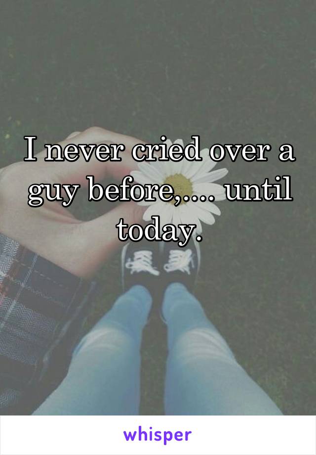 I never cried over a guy before,.... until today.

