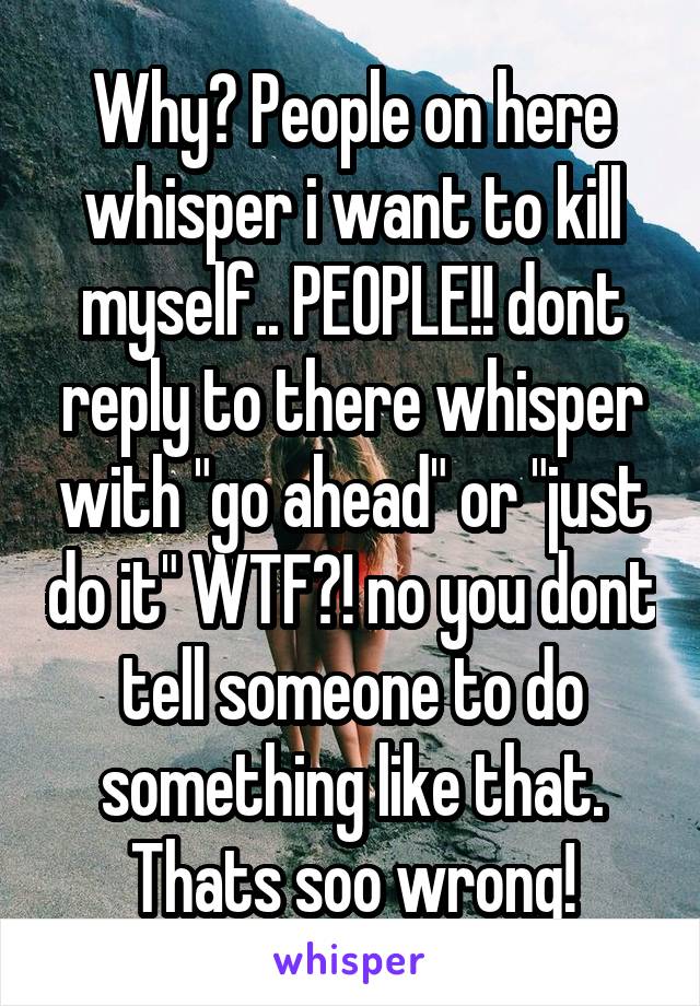 Why? People on here whisper i want to kill myself.. PEOPLE!! dont reply to there whisper with "go ahead" or "just do it" WTF?! no you dont tell someone to do something like that. Thats soo wrong!