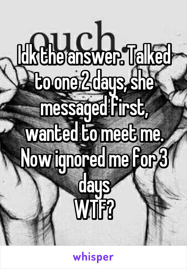 Idk the answer. Talked to one 2 days, she messaged first, wanted to meet me. Now ignored me for 3 days
WTF?