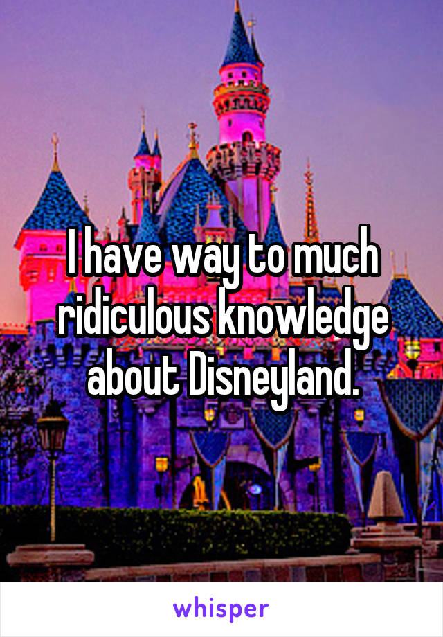 I have way to much ridiculous knowledge about Disneyland.