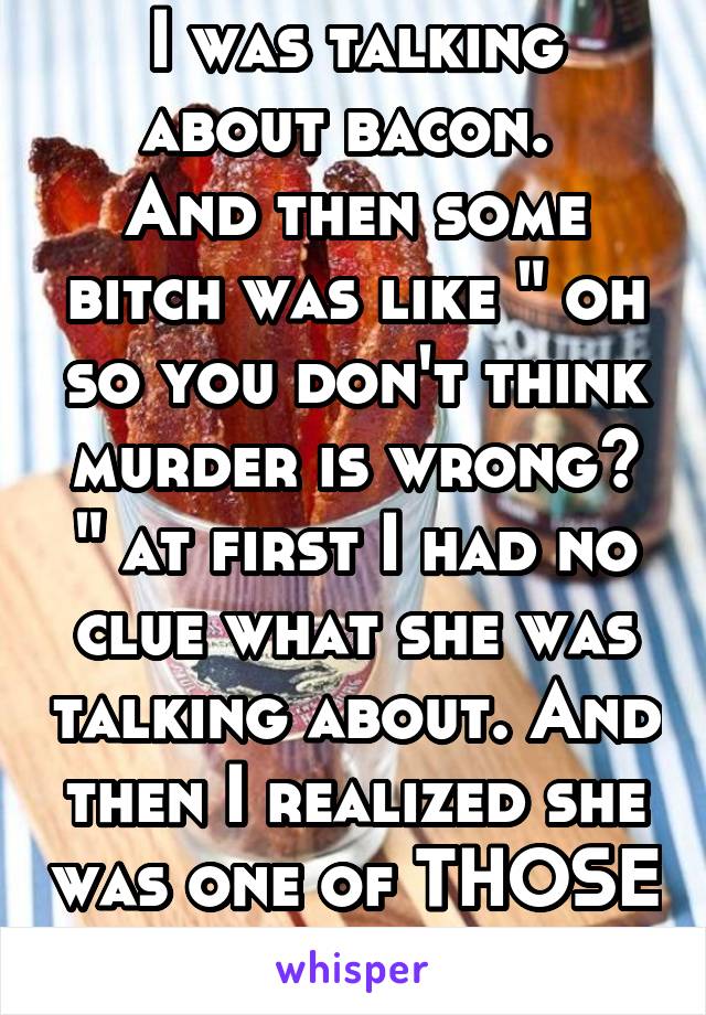 I was talking about bacon. 
And then some bitch was like " oh so you don't think murder is wrong? " at first I had no clue what she was talking about. And then I realized she was one of THOSE people.