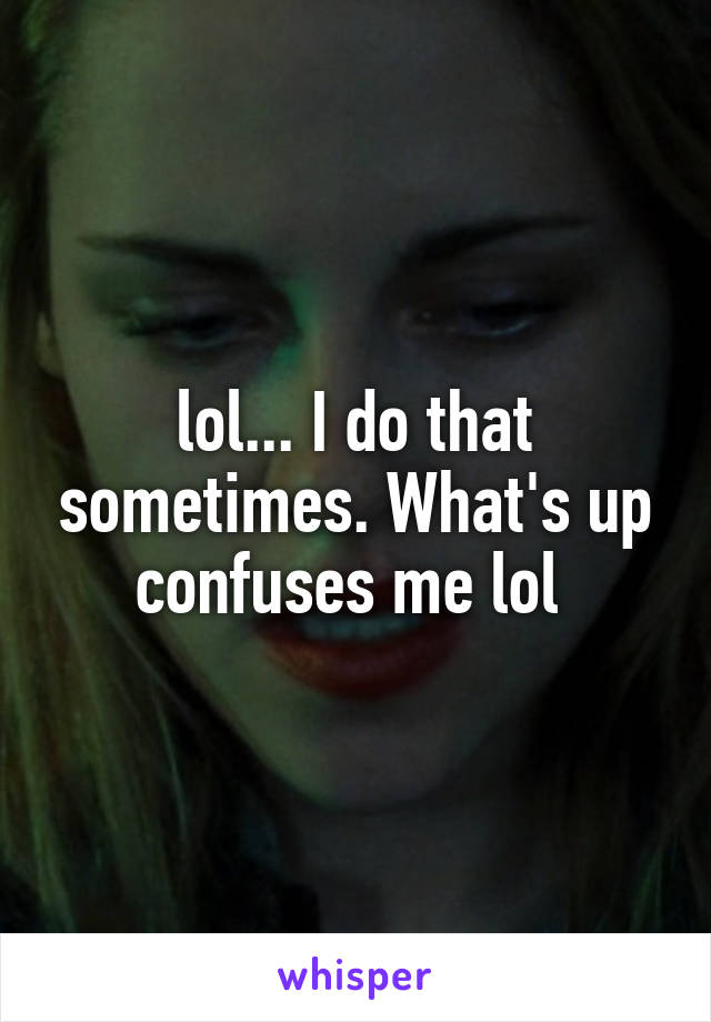 lol... I do that sometimes. What's up confuses me lol 