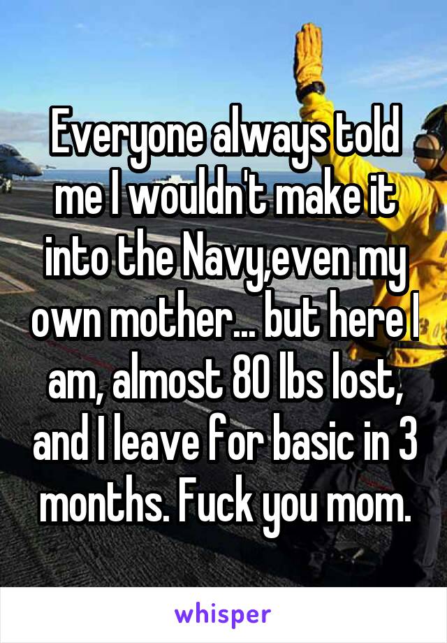 Everyone always told me I wouldn't make it into the Navy,even my own mother... but here I am, almost 80 lbs lost, and I leave for basic in 3 months. Fuck you mom.