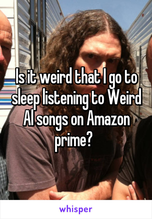 Is it weird that I go to sleep listening to Weird Al songs on Amazon prime?  