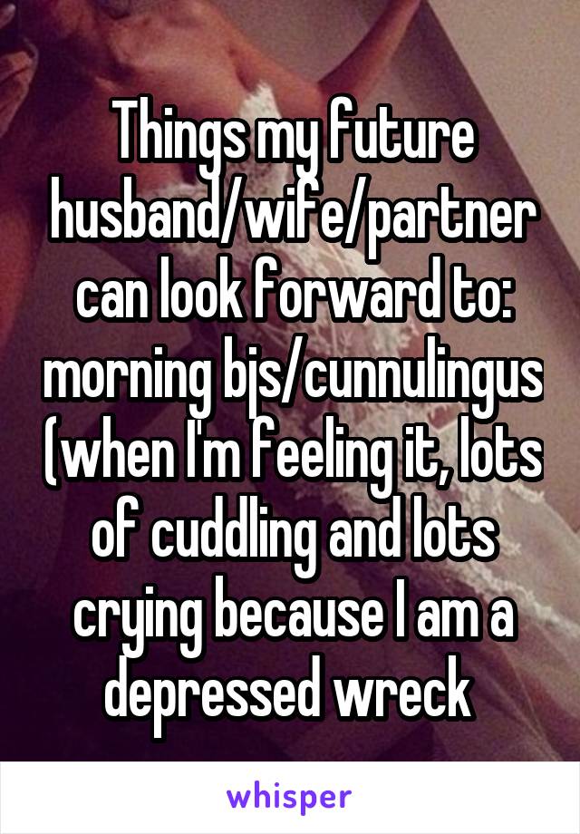 Things my future husband/wife/partner can look forward to: morning bjs/cunnulingus (when I'm feeling it, lots of cuddling and lots crying because I am a depressed wreck 