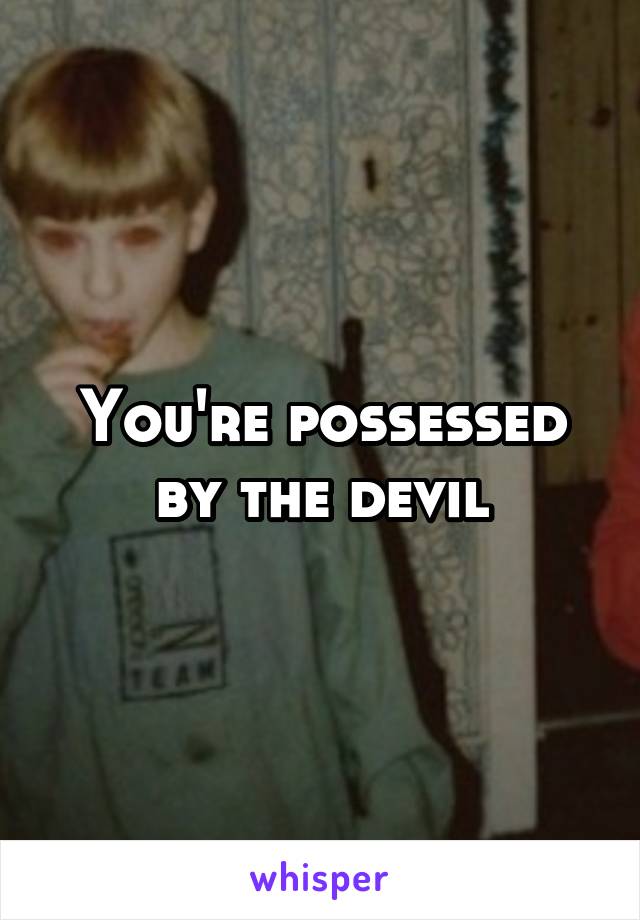 You're possessed by the devil