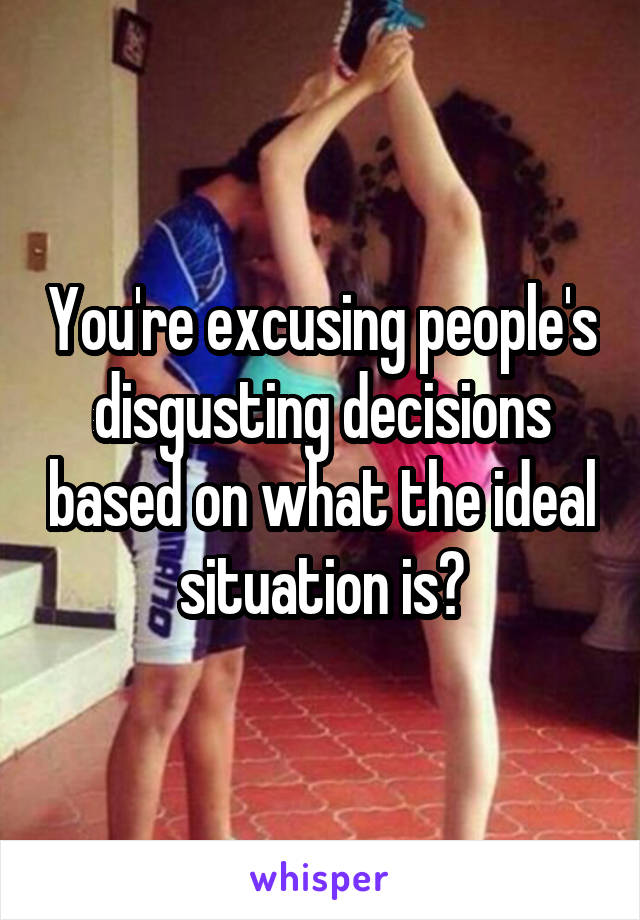 You're excusing people's disgusting decisions based on what the ideal situation is?