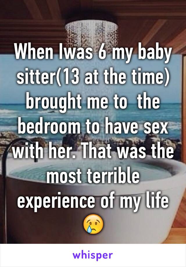 When Iwas 6 my baby sitter(13 at the time) brought me to  the bedroom to have sex with her. That was the most terrible experience of my life 😢