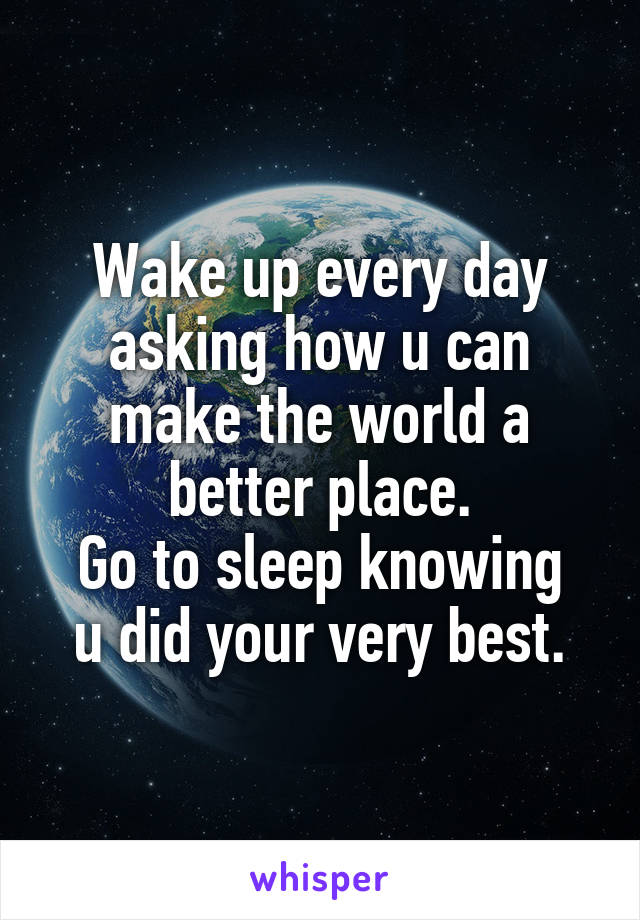 Wake up every day asking how u can make the world a better place.
Go to sleep knowing u did your very best.