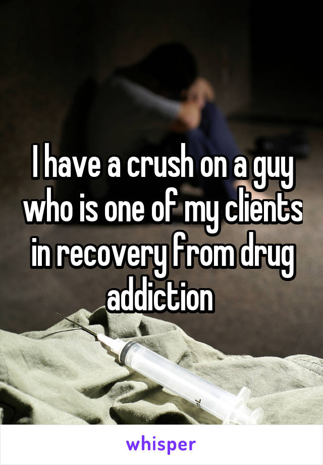 I have a crush on a guy who is one of my clients in recovery from drug addiction 