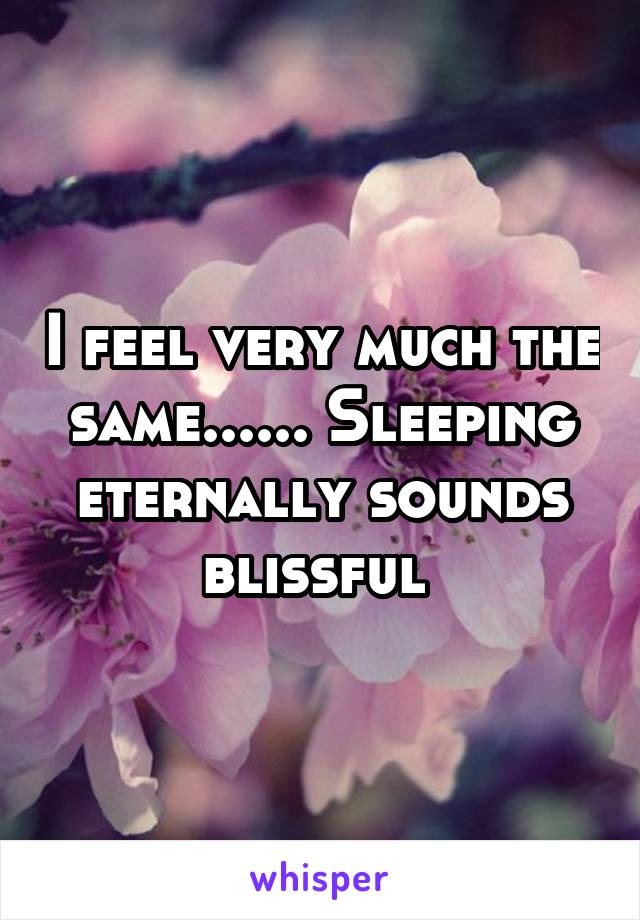 I feel very much the same...... Sleeping eternally sounds blissful 