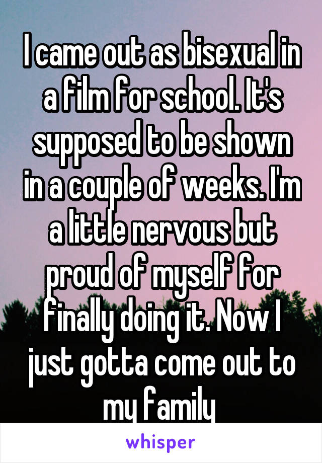 I came out as bisexual in a film for school. It's supposed to be shown in a couple of weeks. I'm a little nervous but proud of myself for finally doing it. Now I just gotta come out to my family 