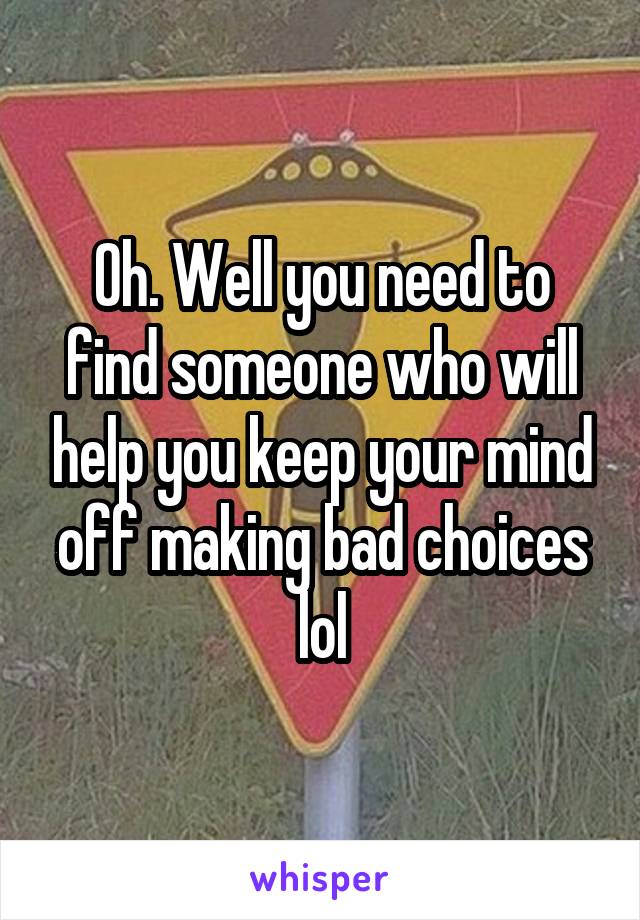 Oh. Well you need to find someone who will help you keep your mind off making bad choices lol