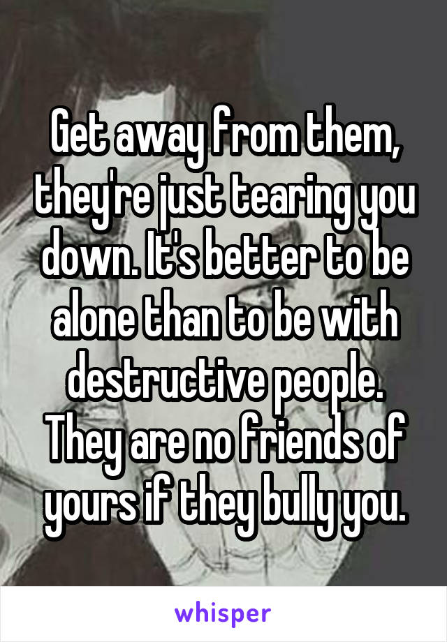 Get away from them, they're just tearing you down. It's better to be alone than to be with destructive people. They are no friends of yours if they bully you.