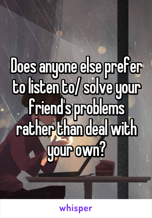 Does anyone else prefer to listen to/ solve your friend's problems rather than deal with your own?