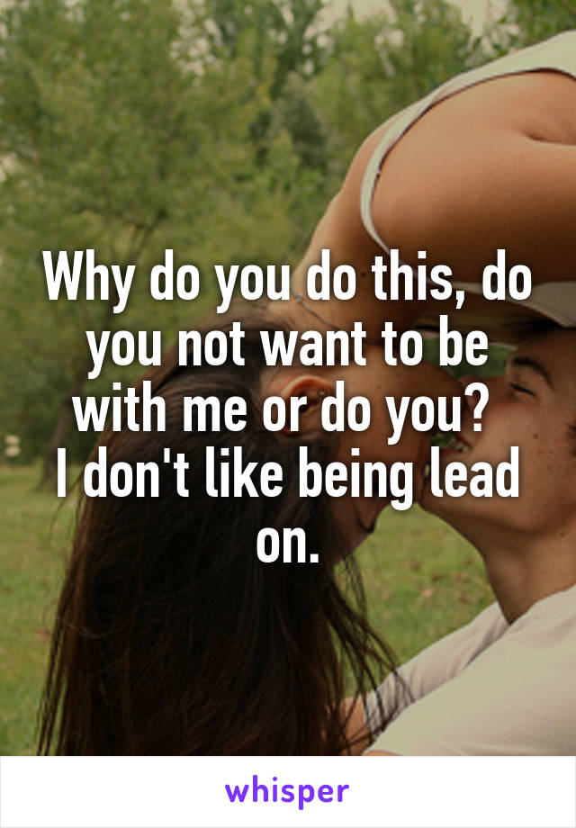 Why do you do this, do you not want to be with me or do you? 
I don't like being lead on.