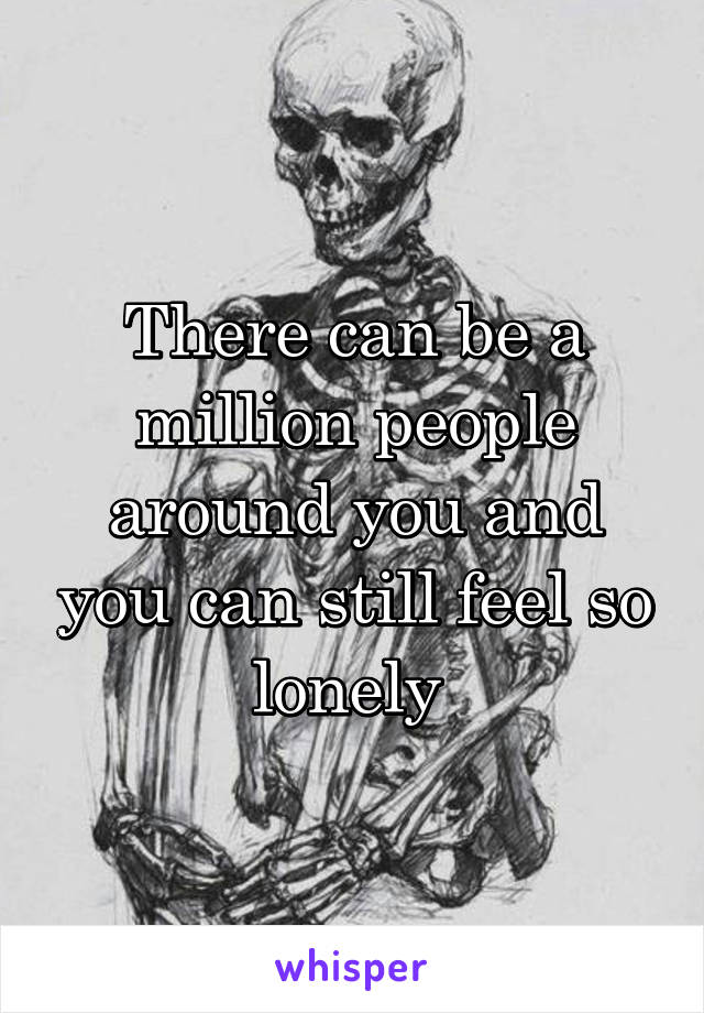 There can be a million people around you and you can still feel so lonely 