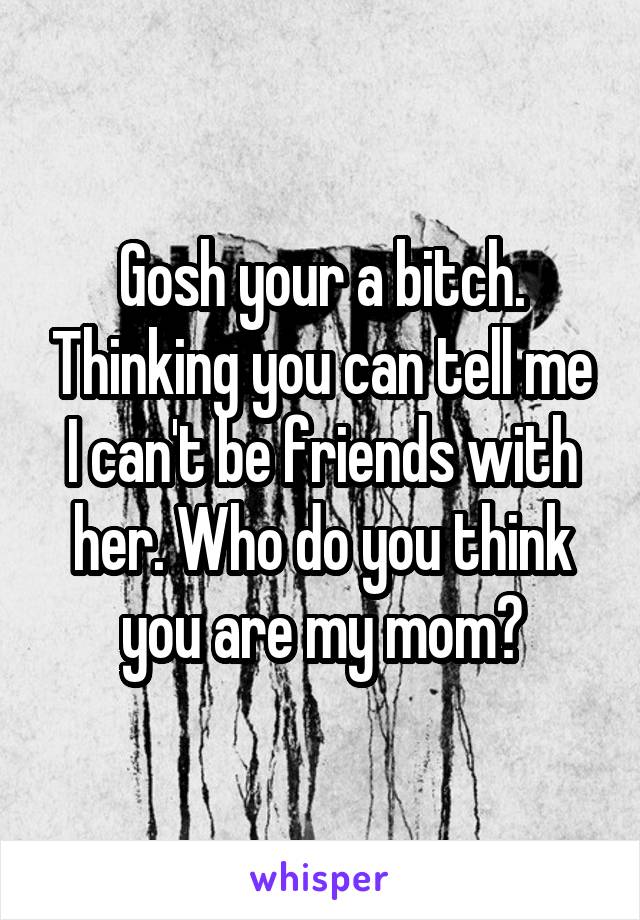 Gosh your a bitch. Thinking you can tell me I can't be friends with her. Who do you think you are my mom?