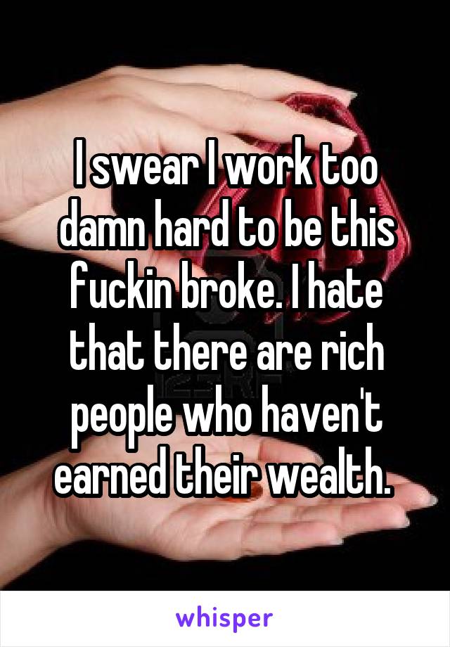 I swear I work too damn hard to be this fuckin broke. I hate that there are rich people who haven't earned their wealth. 