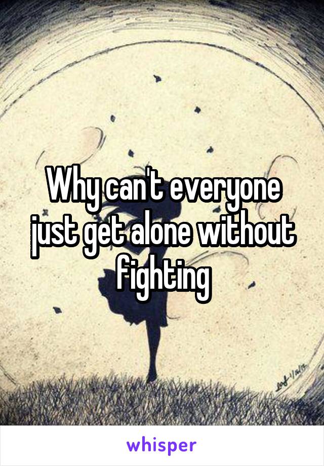 Why can't everyone just get alone without fighting