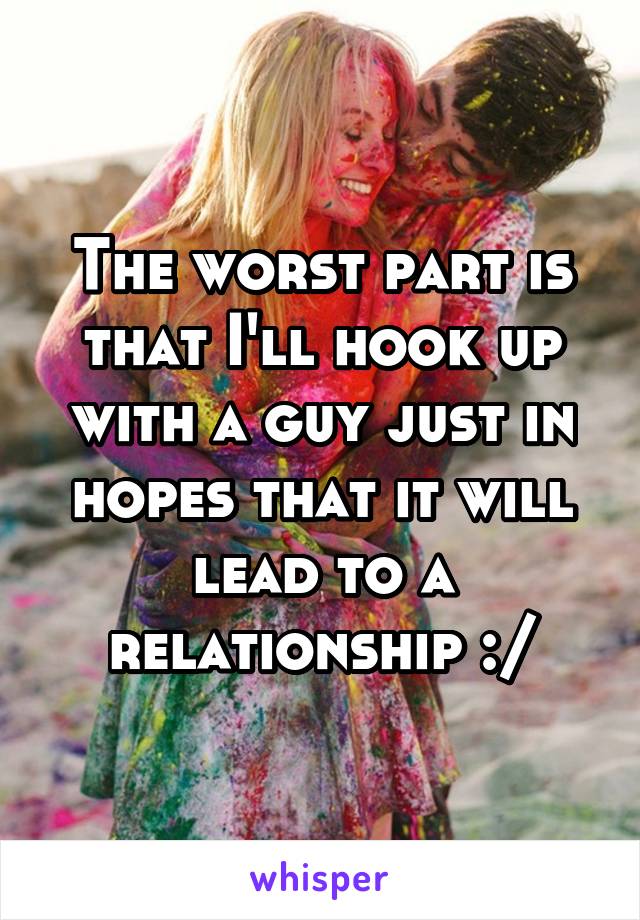 The worst part is that I'll hook up with a guy just in hopes that it will lead to a relationship :/