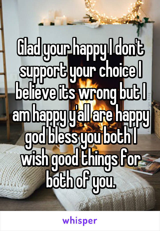 Glad your happy I don't support your choice I believe its wrong but I am happy y'all are happy god bless you both I wish good things for both of you.