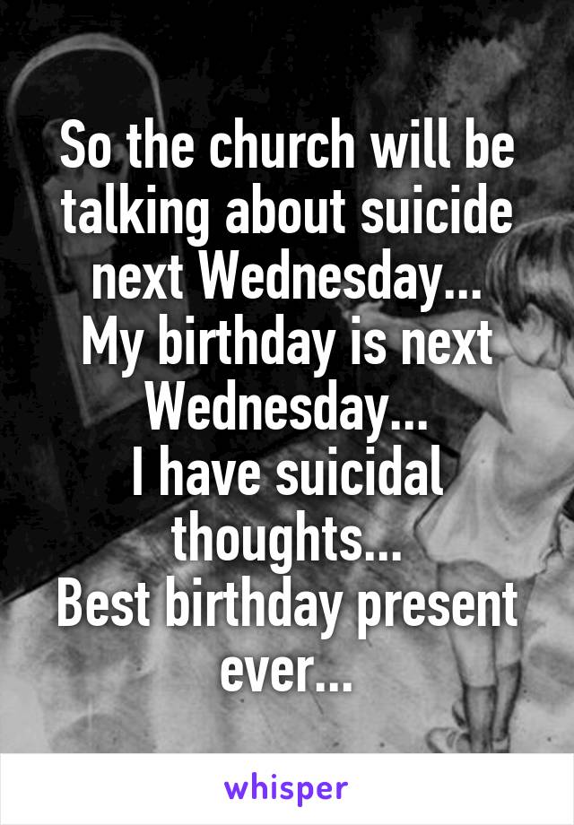 So the church will be talking about suicide next Wednesday...
My birthday is next Wednesday...
I have suicidal thoughts...
Best birthday present ever...