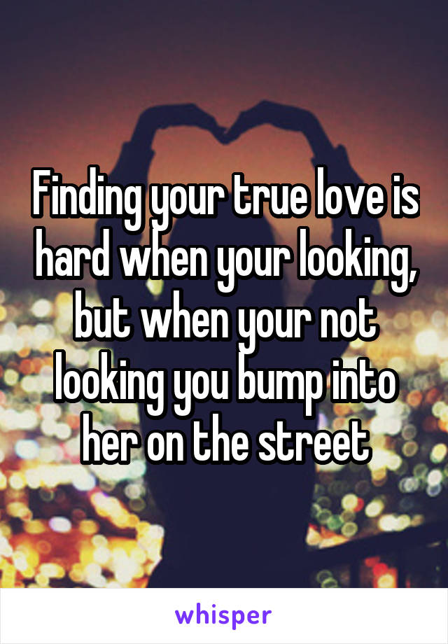 Finding your true love is hard when your looking, but when your not looking you bump into her on the street