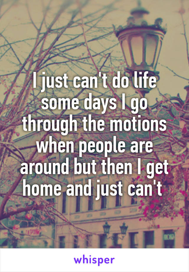 I just can't do life some days I go through the motions when people are around but then I get home and just can't 