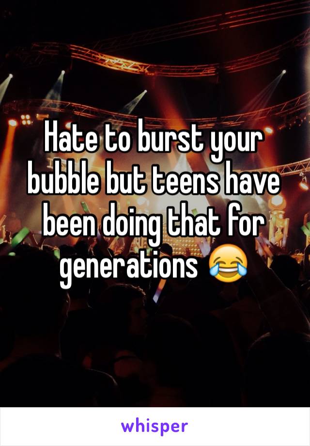 Hate to burst your bubble but teens have been doing that for generations 😂