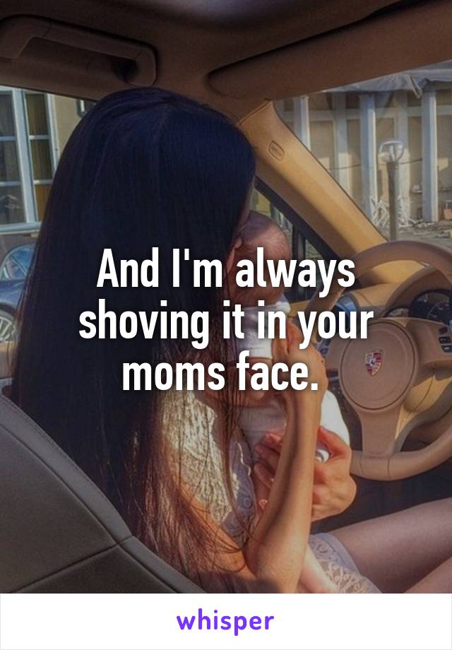 And I'm always shoving it in your moms face. 