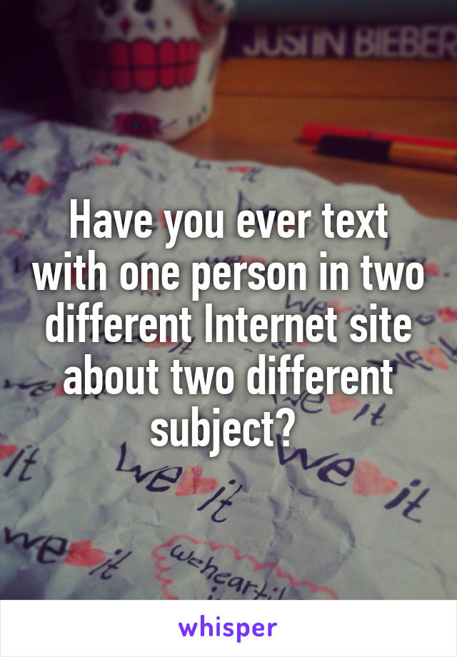 Have you ever text with one person in two different Internet site about two different subject? 