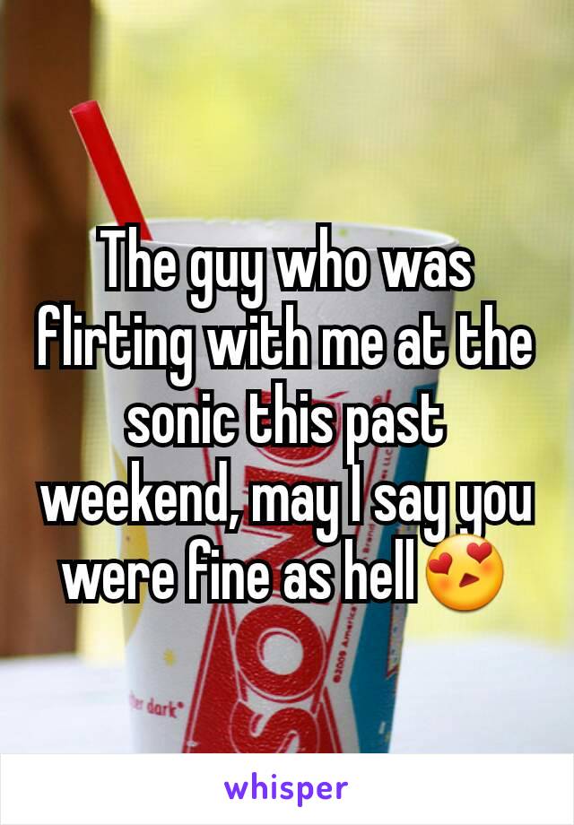 The guy who was flirting with me at the sonic this past weekend, may I say you were fine as hell😍