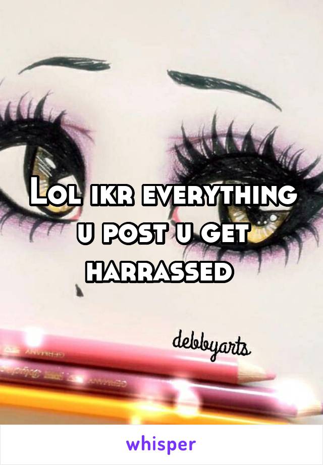 Lol ikr everything u post u get harrassed 