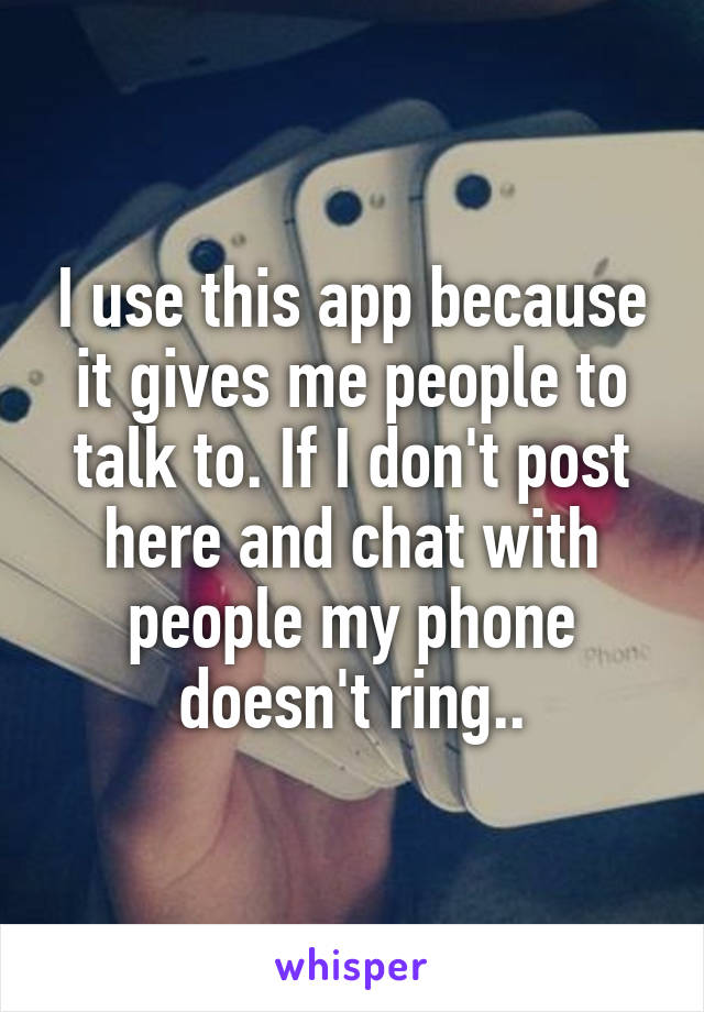 I use this app because it gives me people to talk to. If I don't post here and chat with people my phone doesn't ring..