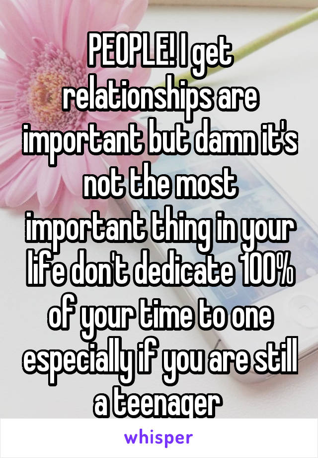 PEOPLE! I get relationships are important but damn it's not the most important thing in your life don't dedicate 100% of your time to one especially if you are still a teenager 