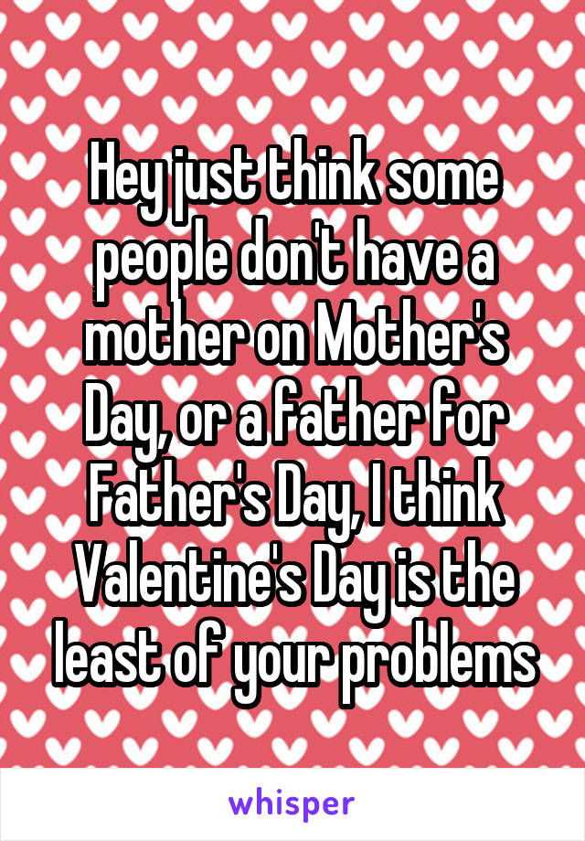 Hey just think some people don't have a mother on Mother's Day, or a father for Father's Day, I think Valentine's Day is the least of your problems