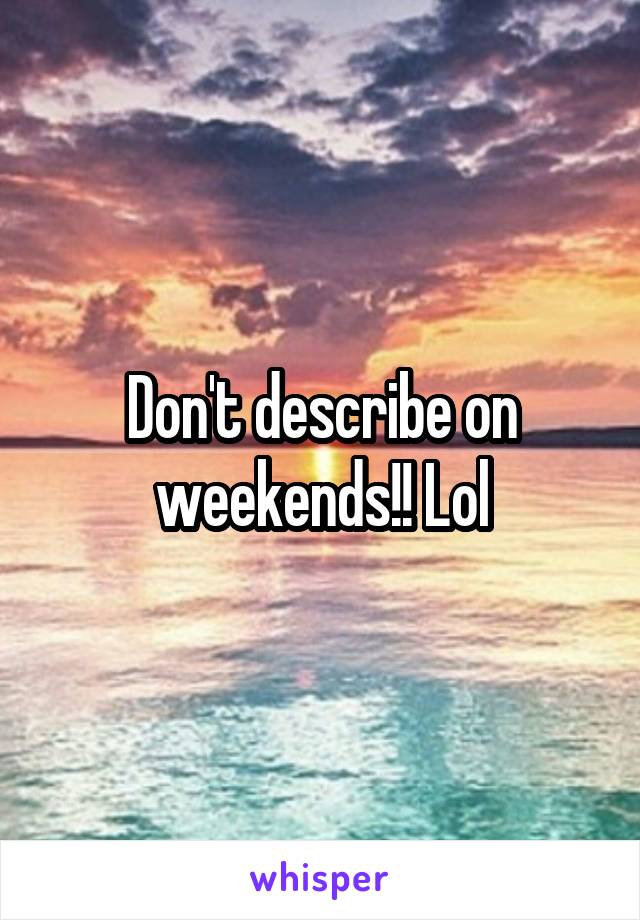 Don't describe on weekends!! Lol