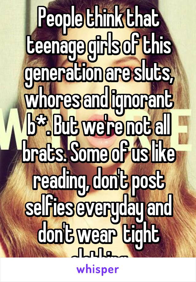 People think that teenage girls of this generation are sluts, whores and ignorant b*. But we're not all brats. Some of us like reading, don't post selfies everyday and don't wear  tight clothing