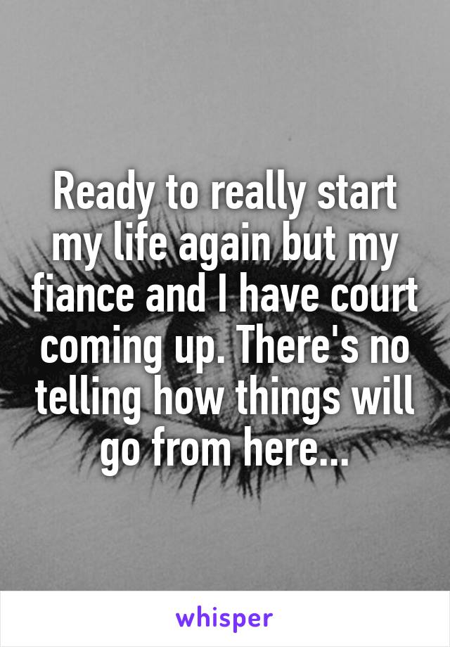 Ready to really start my life again but my fiance and I have court coming up. There's no telling how things will go from here...