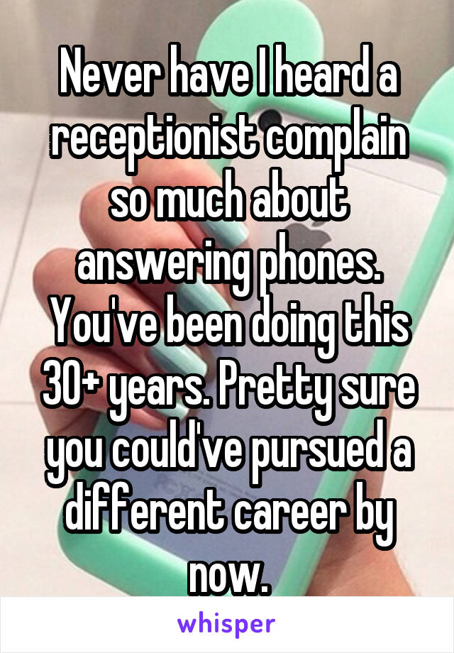 Never have I heard a receptionist complain so much about answering phones. You've been doing this 30+ years. Pretty sure you could've pursued a different career by now.