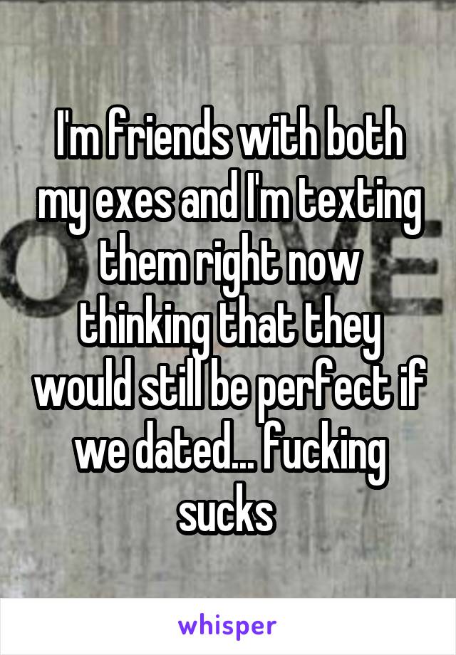 I'm friends with both my exes and I'm texting them right now thinking that they would still be perfect if we dated... fucking sucks 