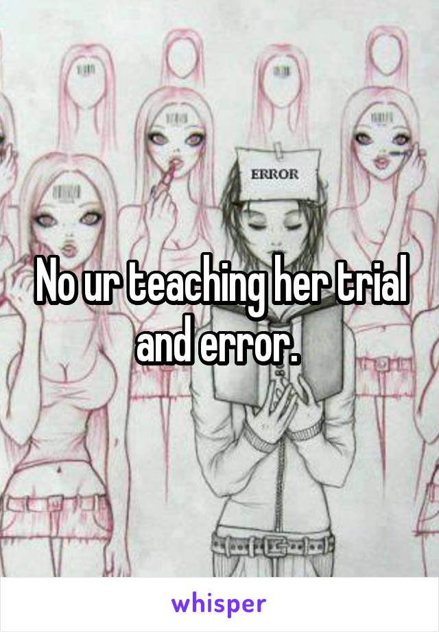 No ur teaching her trial and error. 