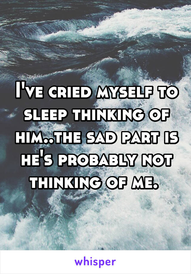 I've cried myself to sleep thinking of him..the sad part is he's probably not thinking of me. 