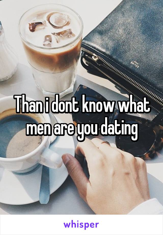 Than i dont know what men are you dating