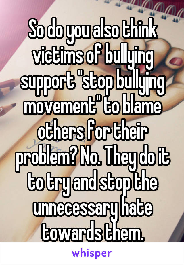 So do you also think victims of bullying support "stop bullyjng movement" to blame others for their problem? No. They do it to try and stop the unnecessary hate towards them.